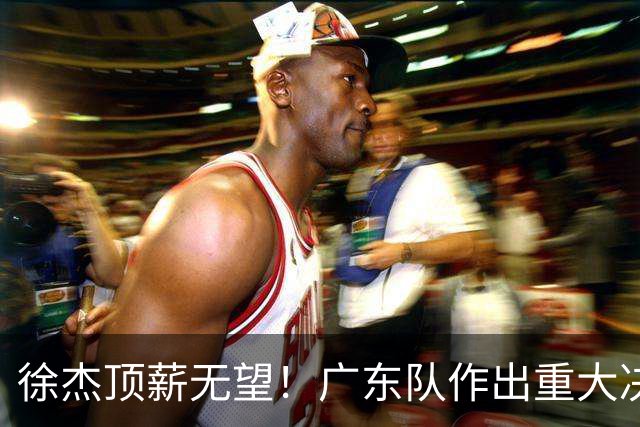 徐杰顶薪无望！广东队作出重大决定，或“1换1”交易林葳？